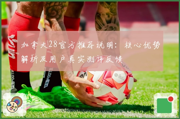 加拿大28官方推荐说明：核心优势解析及用户真实测评反馈