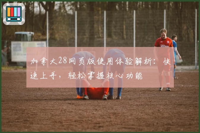 加拿大28网页版使用体验解析：快速上手，轻松掌握核心功能